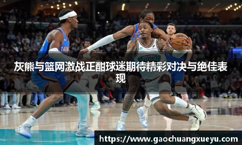 灰熊与篮网激战正酣球迷期待精彩对决与绝佳表现